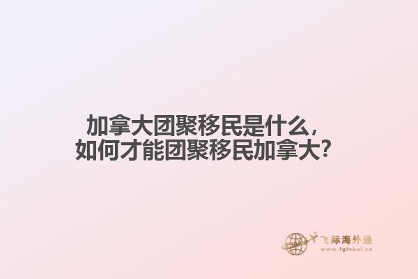 加拿大團聚移民是什么，如何才能團聚移民加拿大？