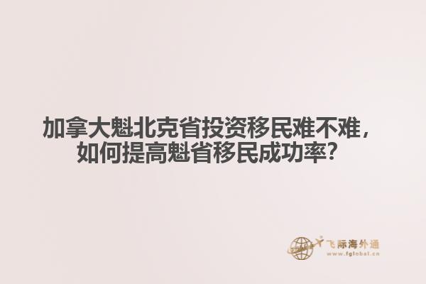 加拿大魁北克省投資移民難不難，如何提高魁省移民成功率？