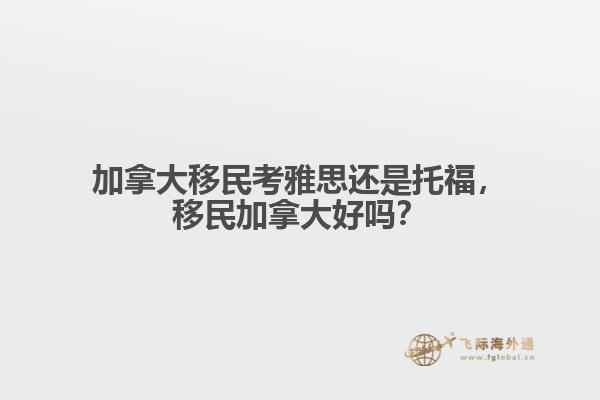 加拿大移民考雅思還是托福，移民加拿大好嗎？