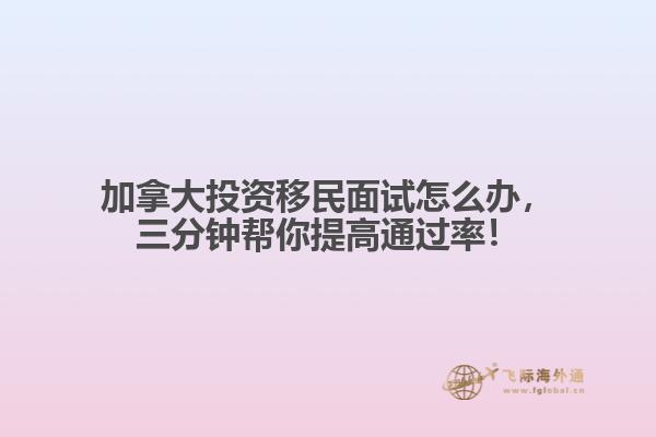 加拿大投資移民面試怎么辦，三分鐘幫你提高通過率！