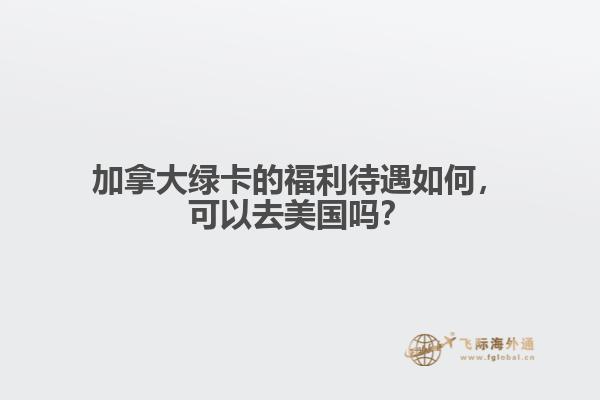 加拿大綠卡的福利待遇如何，可以去美國嗎？