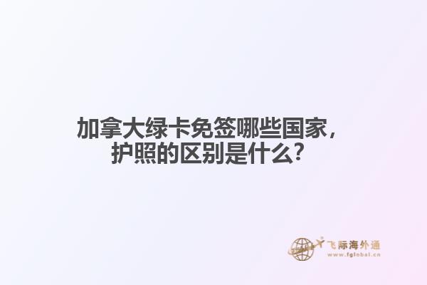 加拿大綠卡免簽哪些國家，護照的區(qū)別是什么？