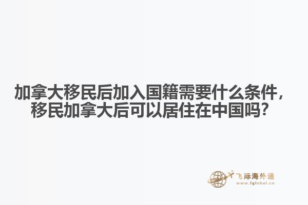 加拿大移民后加入國(guó)籍需要什么條件，移民加拿大后可以居住在中國(guó)嗎？