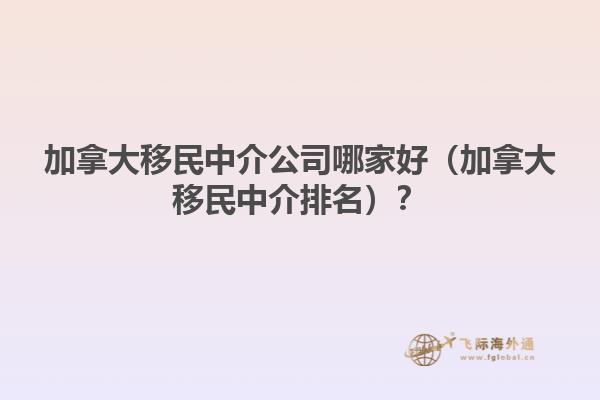 加拿大移民中介公司哪家好（加拿大移民中介排名）？