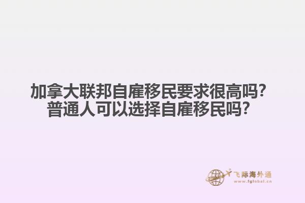 加拿大聯(lián)邦自雇移民要求很高嗎？普通人可以選擇自雇移民嗎？