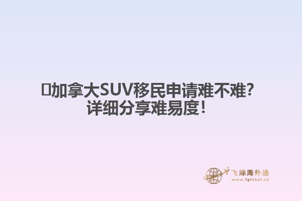 ?加拿大SUV移民申請難不難？詳細分享難易度！