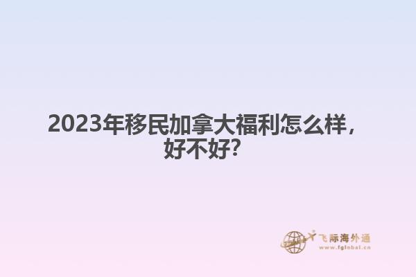 2023年移民加拿大福利怎么樣，好不好？