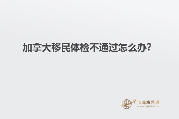 加拿大移民體檢不通過怎么辦？