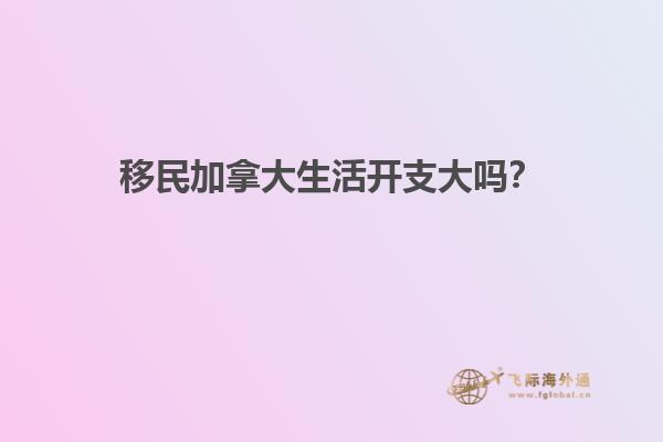 移民加拿大生活開支大嗎？