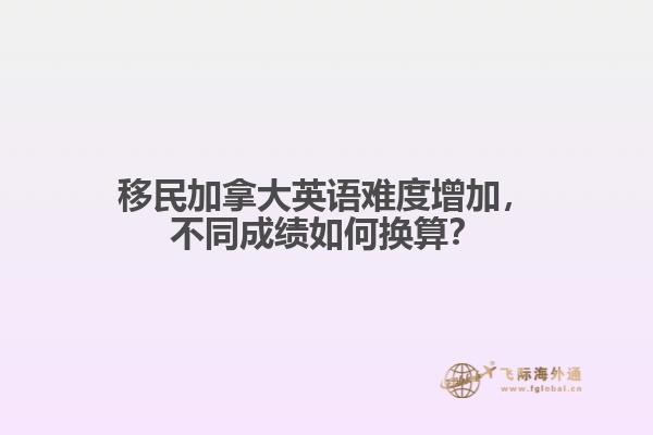 移民加拿大英語難度增加，不同成績?nèi)绾螕Q算？