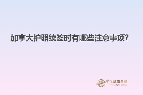 加拿大護照續(xù)簽時有哪些注意事項？