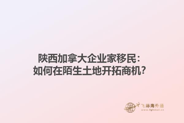 陜西加拿大企業(yè)家移民：如何在陌生土地開拓商機(jī)？