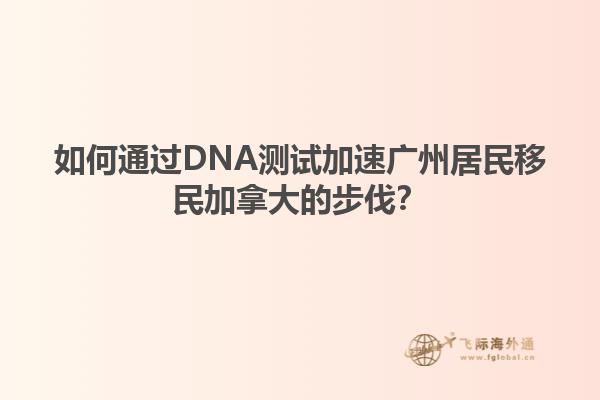 如何通過DNA測試加速廣州居民移民加拿大的步伐？