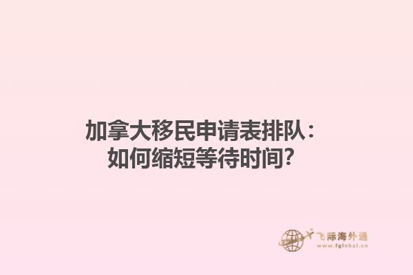 加拿大移民申請表排隊：如何縮短等待時間？