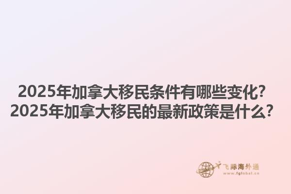 2025年加拿大移民條件有哪些變化？2025年加拿大移民的最新政策是什么？1.jpg
