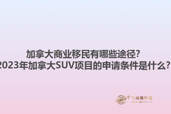 加拿大商業(yè)移民有哪些途徑？2023年加拿大SUV項目的申請條件是什么？1.jpg