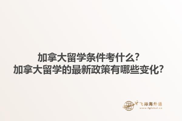 加拿大留學條件考什么？加拿大留學的最新政策有哪些變化？1.jpg