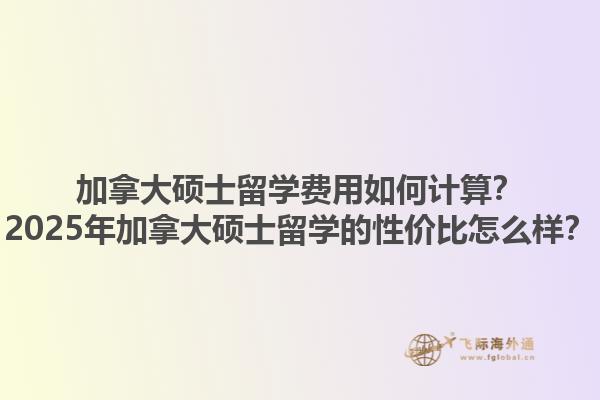 加拿大碩士留學(xué)費用如何計算？2025年加拿大碩士留學(xué)的性價比怎么樣？1.jpg