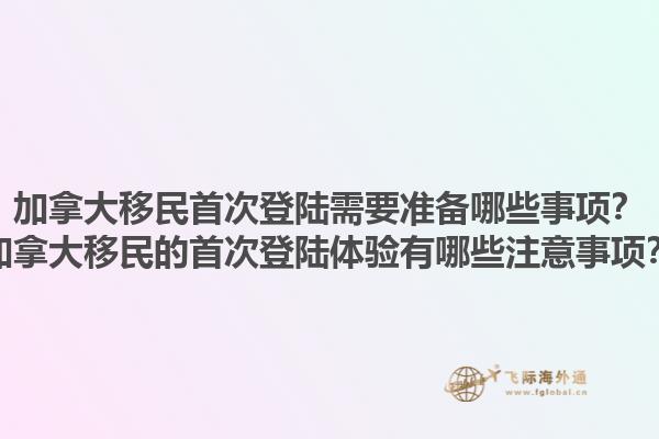 加拿大移民首次登陸需要準備哪些事項？加拿大移民的首次登陸體驗有哪些注意事項？1.jpg