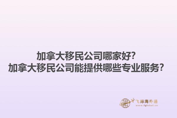 加拿大移民公司哪家好？加拿大移民公司能提供哪些專業(yè)服務(wù)？1.jpg