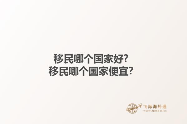 移民哪個(gè)國(guó)家好？移民哪個(gè)國(guó)家便宜？1.jpg