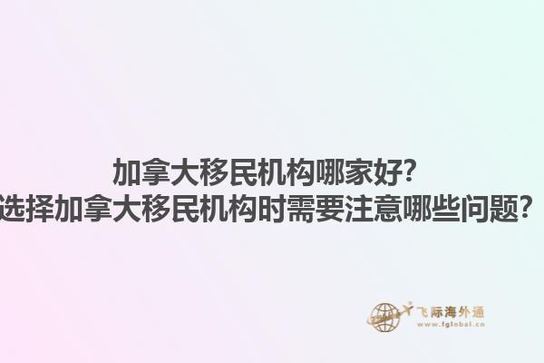 加拿大移民機構(gòu)哪家好？選擇加拿大移民機構(gòu)時需要注意哪些問題？1.jpg