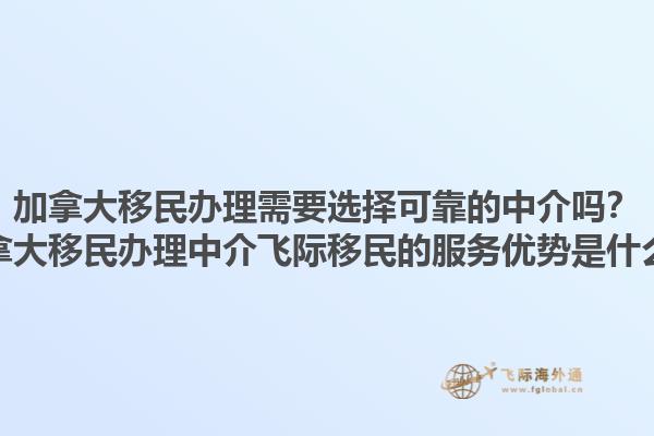 加拿大移民辦理需要選擇可靠的中介嗎？加拿大移民辦理中介飛際移民的服務(wù)優(yōu)勢是什么？1.jpg