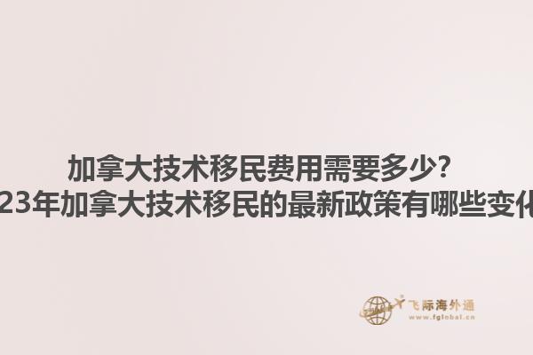 加拿大技術(shù)移民費用需要多少？2023年加拿大技術(shù)移民的最新政策有哪些變化？1.jpg