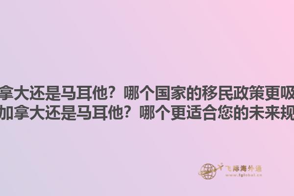移民加拿大還是馬耳他？哪個國家的移民政策更吸引人？移民加拿大還是馬耳他？哪個更適合您的未來規(guī)劃？1.jpg