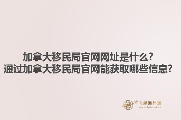 加拿大移民局官網(wǎng)網(wǎng)址是什么？通過加拿大移民局官網(wǎng)能獲取哪些信息？