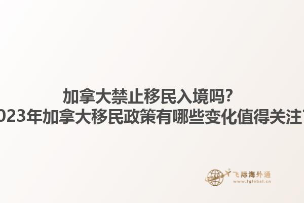 加拿大禁止移民入境嗎？2023年加拿大移民政策有哪些變化值得關(guān)注？1.jpg