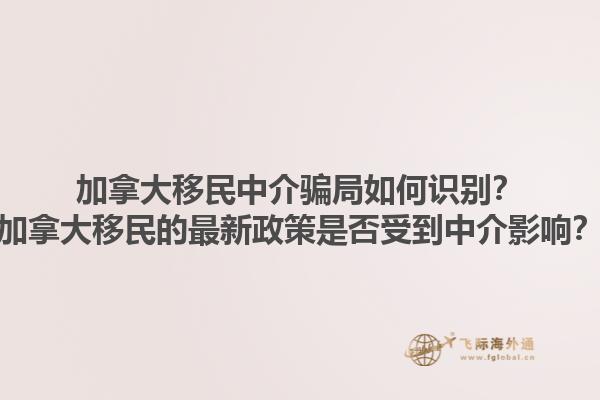 加拿大移民中介騙局如何識別？加拿大移民的最新政策是否受到中介影響？1.jpg