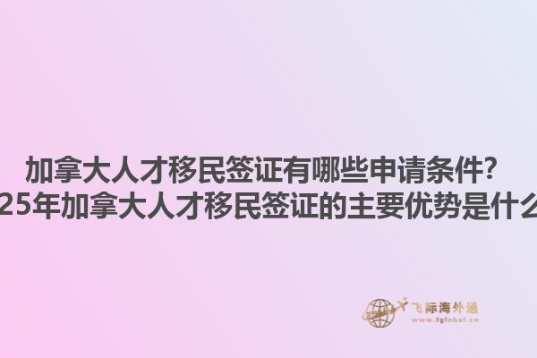 加拿大人才移民簽證有哪些申請(qǐng)條件？2025年加拿大人才移民簽證的主要優(yōu)勢(shì)是什么？1.jpg