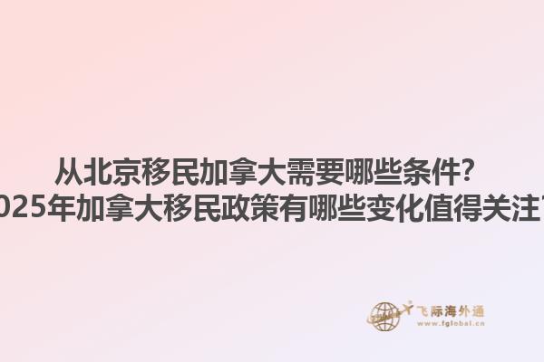 從北京移民加拿大需要哪些條件？2025年加拿大移民政策有哪些變化值得關(guān)注？1.jpg