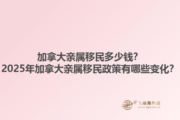 加拿大親屬移民多少錢？2025年加拿大親屬移民政策有哪些變化？1.jpg
