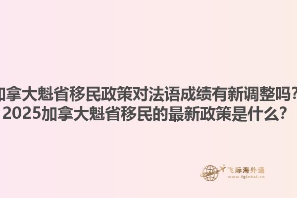 加拿大魁省移民政策對法語成績有新調(diào)整嗎？2025加拿大魁省移民的最新政策是什么？1.jpg