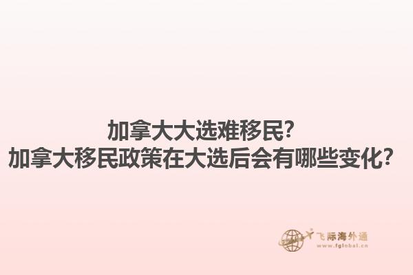 加拿大大選難移民？加拿大移民政策在大選后會有哪些變化？1.jpg