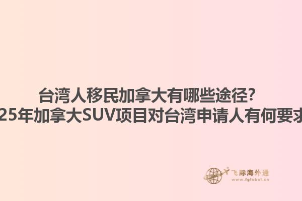 臺灣人移民加拿大有哪些途徑？2025年加拿大SUV項目對臺灣申請人有何要求？1.jpg