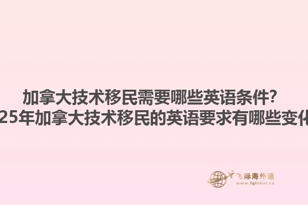 加拿大技術(shù)移民需要哪些英語條件？2025年加拿大技術(shù)移民的英語要求有哪些變化？