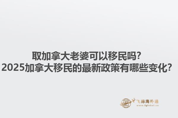 取加拿大老婆可以移民嗎？2025加拿大移民的最新政策有哪些變化？