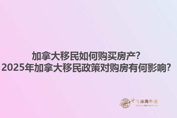 加拿大移民如何購買房產(chǎn)？2025年加拿大移民政策對購房有何影響？