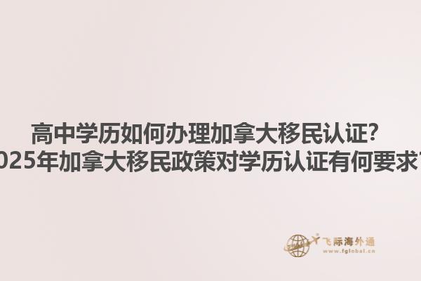 高中學(xué)歷如何辦理加拿大移民認(rèn)證？2025年加拿大移民政策對學(xué)歷認(rèn)證有何要求？