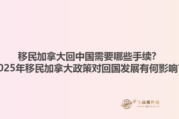 移民加拿大回中國(guó)需要哪些手續(xù)？2025年移民加拿大政策對(duì)回國(guó)發(fā)展有何影響？