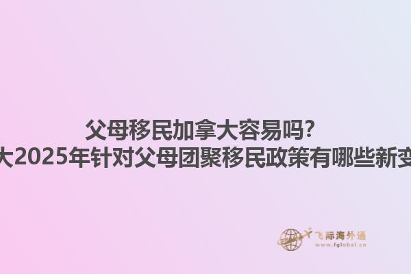 父母移民加拿大容易嗎？加拿大2025年針對(duì)父母團(tuán)聚移民政策有哪些新變化？1.jpg
