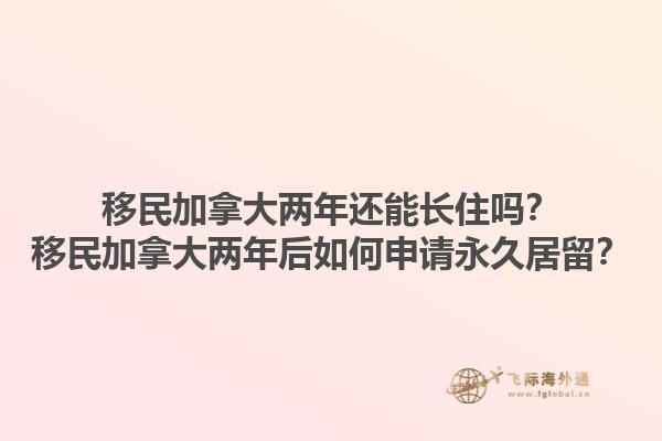 移民加拿大兩年還能長住嗎？移民加拿大兩年后如何申請永久居留？1.jpg