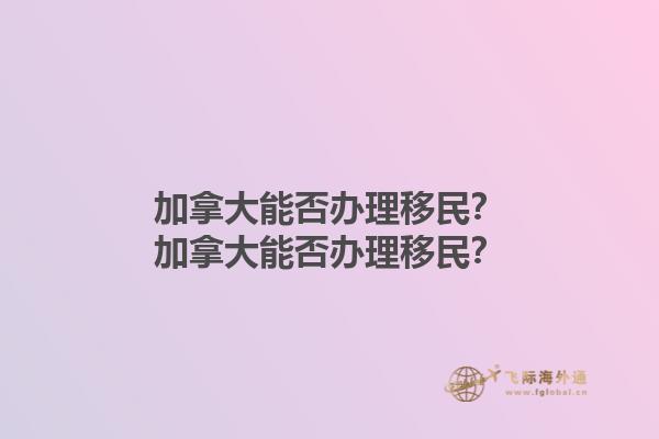加拿大能否辦理移民？加拿大能否辦理移民？1.jpg