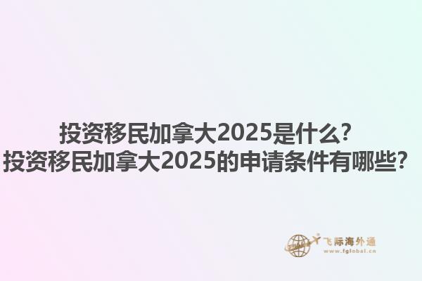 投資移民加拿大2025是什么？投資移民加拿大2025的申請條件有哪些？1.jpg