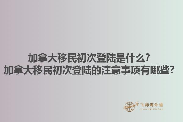 加拿大移民初次登陸是什么？加拿大移民初次登陸的注意事項(xiàng)有哪些？1.jpg