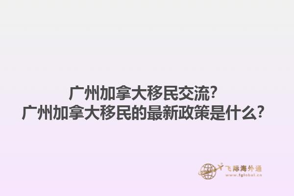 廣州加拿大移民交流？廣州加拿大移民的最新政策是什么？1.jpg