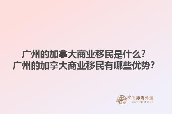 廣州的加拿大商業(yè)移民是什么？廣州的加拿大商業(yè)移民有哪些優(yōu)勢？1.jpg